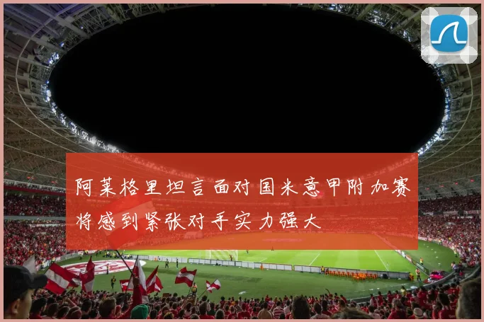 阿莱格里坦言面对国米意甲附加赛将感到紧张对手实力强大