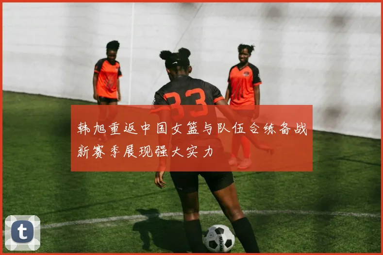 韩旭重返中国女篮与队伍合练备战新赛季展现强大实力