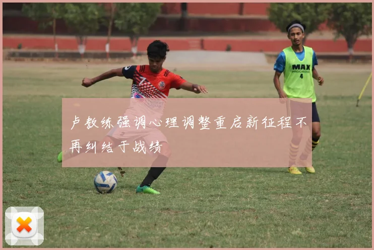 卢教练强调心理调整重启新征程不再纠结于战绩