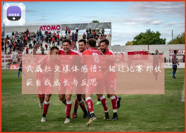 武磊社交媒体感悟：错过比赛却收获自我成长与反思