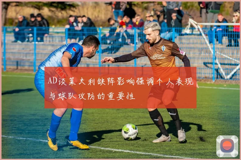 AD谈莱夫利缺阵影响强调个人表现与球队攻防的重要性