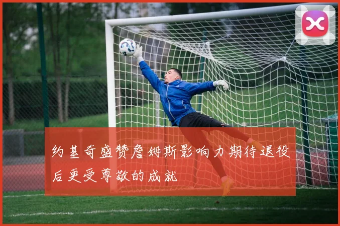 约基奇盛赞詹姆斯影响力期待退役后更受尊敬的成就