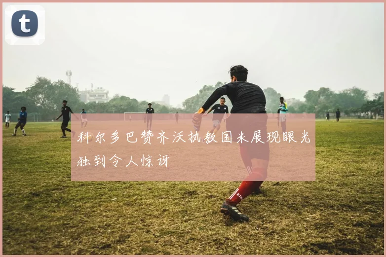 科尔多巴赞齐沃执教国米展现眼光独到令人惊讶