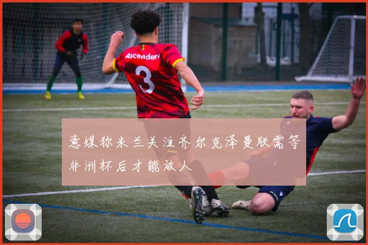 意媒称米兰关注齐尔克泽曼联需等非洲杯后才能放人