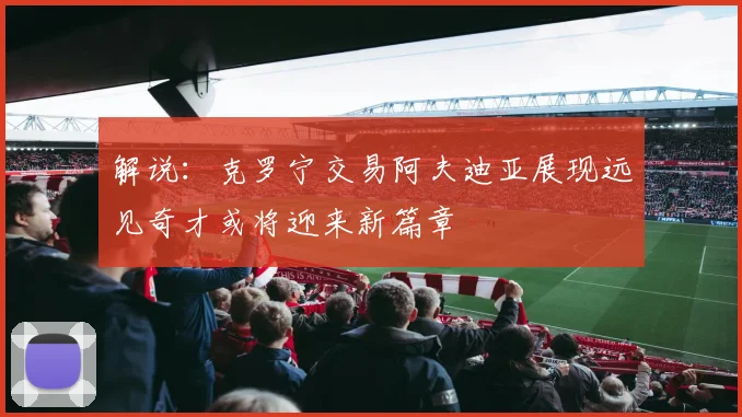 解说：克罗宁交易阿夫迪亚展现远见奇才或将迎来新篇章