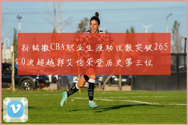 孙铭徽CBA职业生涯助攻数突破2650次超越郭艾伦荣登历史第三位