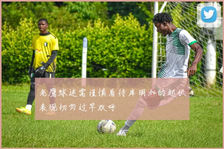 老鹰球迷需谨慎看待库明加的起伏表现切勿过早欢呼