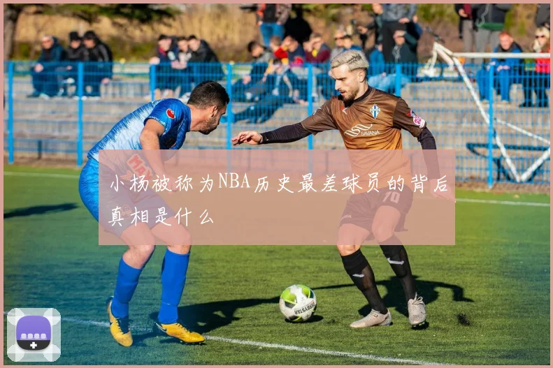 小杨被称为NBA历史最差球员的背后真相是什么