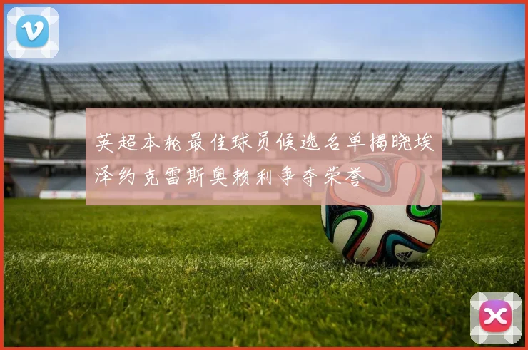 英超本轮最佳球员候选名单揭晓埃泽约克雷斯奥赖利争夺荣誉