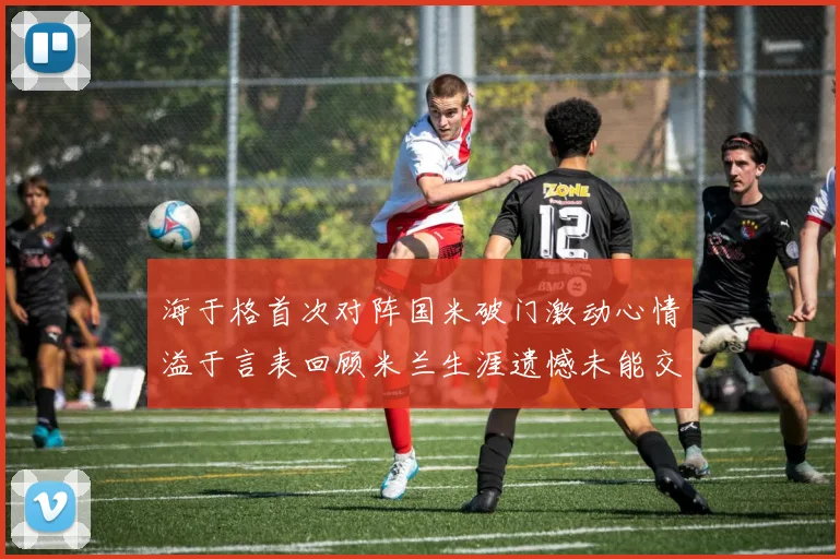 海于格首次对阵国米破门激动心情溢于言表回顾米兰生涯遗憾未能交锋