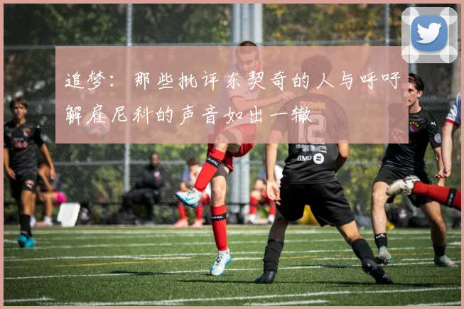 追梦：那些批评东契奇的人与呼吁解雇尼科的声音如出一辙