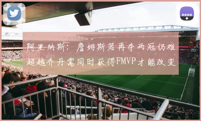 阿里纳斯：詹姆斯若再夺两冠仍难超越乔丹需同时获得FMVP才能改变局面