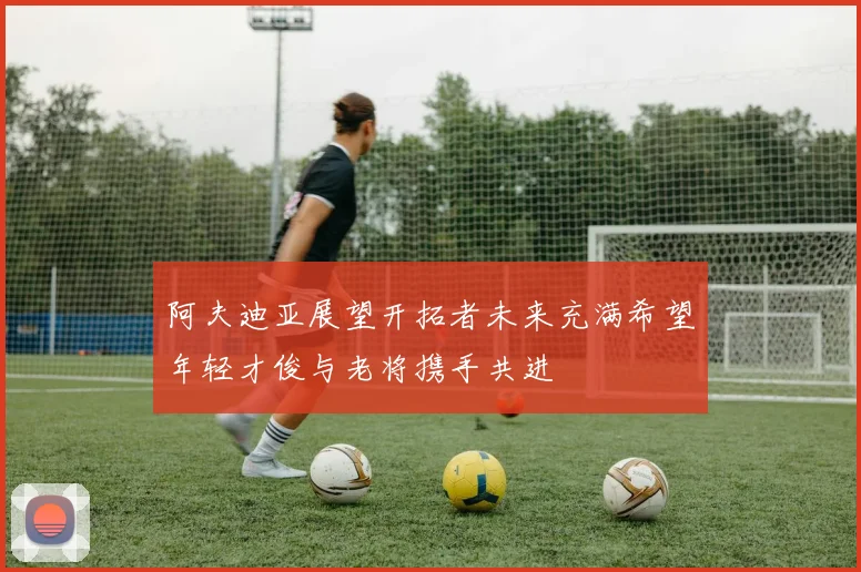 阿夫迪亚展望开拓者未来充满希望年轻才俊与老将携手共进