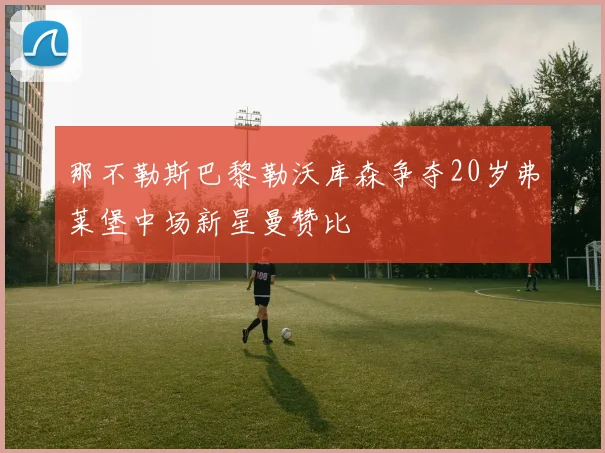 那不勒斯巴黎勒沃库森争夺20岁弗莱堡中场新星曼赞比