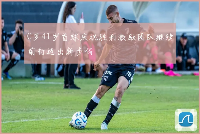 C罗41岁首球庆祝胜利激励团队继续前行迈出新步伐