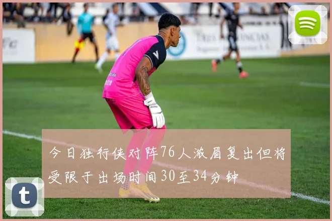 今日独行侠对阵76人浓眉复出但将受限于出场时间30至34分钟