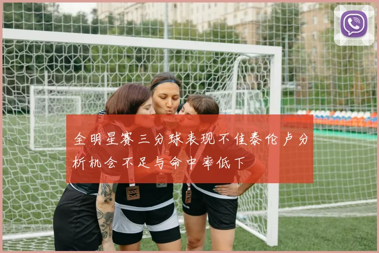 全明星赛三分球表现不佳泰伦卢分析机会不足与命中率低下