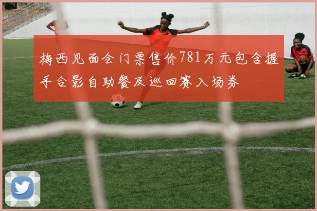 梅西见面会门票售价781万元包含握手合影自助餐及巡回赛入场券