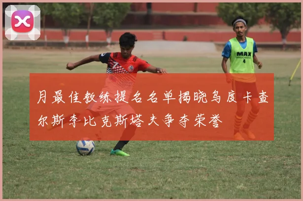 月最佳教练提名名单揭晓乌度卡查尔斯李比克斯塔夫争夺荣誉