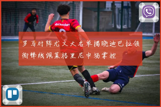 罗马对阵尤文大名单揭晓迪巴拉领衔锋线佩莱格里尼中场掌控