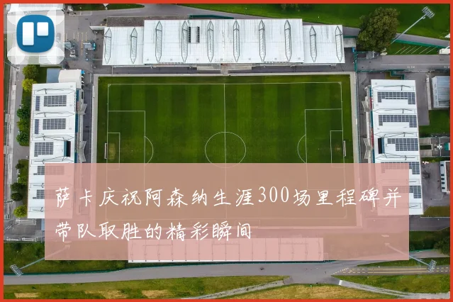 萨卡庆祝阿森纳生涯300场里程碑并带队取胜的精彩瞬间