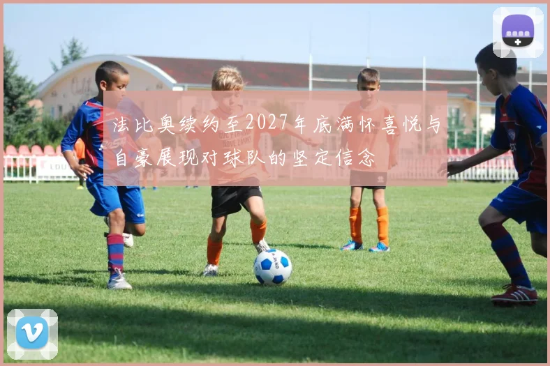 法比奥续约至2027年底满怀喜悦与自豪展现对球队的坚定信念