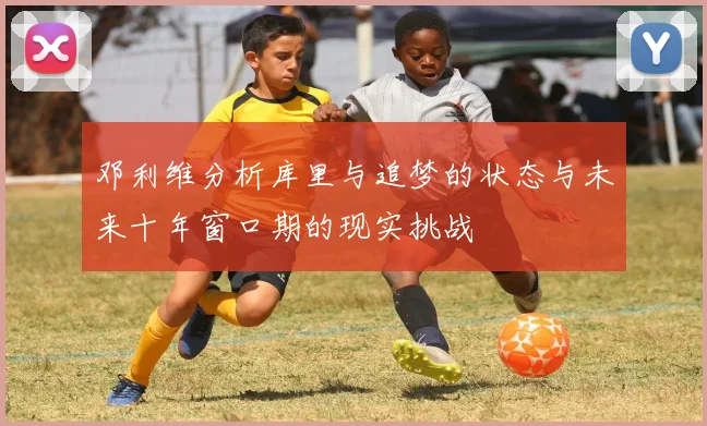 邓利维分析库里与追梦的状态与未来十年窗口期的现实挑战