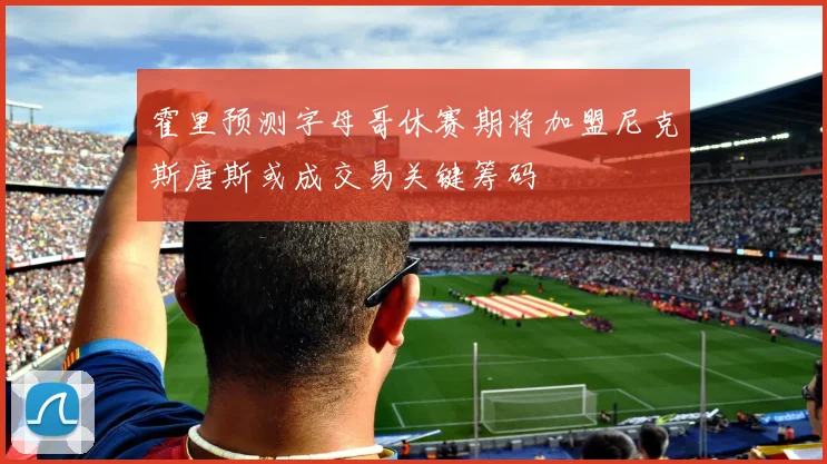 霍里预测字母哥休赛期将加盟尼克斯唐斯或成交易关键筹码